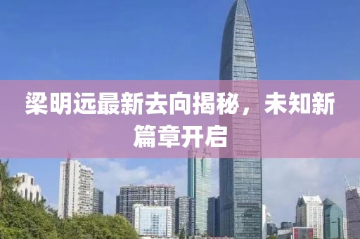 梁明远最新去向揭秘，未知新篇章开启