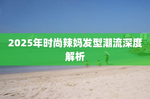 2025年时尚辣妈发型潮流深度解析