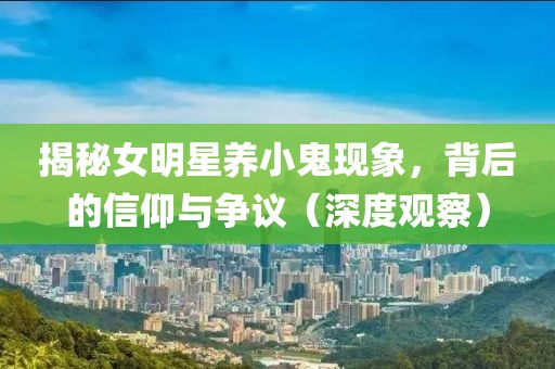 揭秘女明星养小鬼现象，背后的信仰与争议（深度观察）