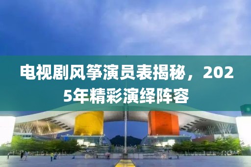电视剧风筝演员表揭秘，2025年精彩演绎阵容