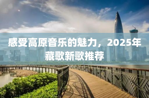 感受高原音乐的魅力，2025年藏歌新歌推荐