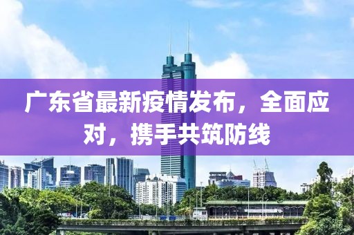 广东省最新疫情发布，全面应对，携手共筑防线