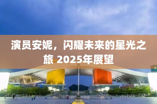 演员安妮，闪耀未来的星光之旅 2025年展望