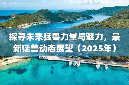探寻未来猛兽力量与魅力，最新猛兽动态展望（2025年）