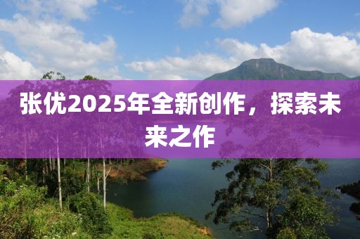 张优2025年全新创作，探索未来之作