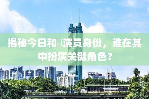 揭秘今日和珅演员身份，谁在其中扮演关键角色？