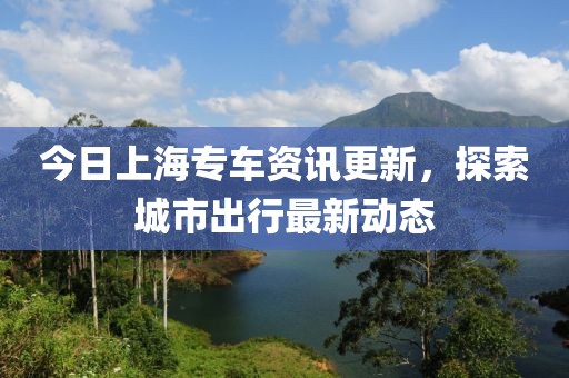 今日上海专车资讯更新，探索城市出行最新动态