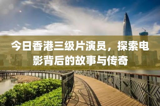 今日香港三级片演员，探索电影背后的故事与传奇