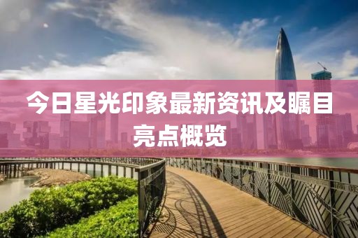 今日星光印象最新资讯及瞩目亮点概览