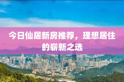 今日仙居新房推荐，理想居住的崭新之选