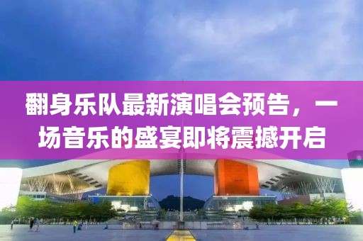 翻身乐队最新演唱会预告，一场音乐的盛宴即将震撼开启