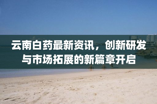 云南白药最新资讯，创新研发与市场拓展的新篇章开启