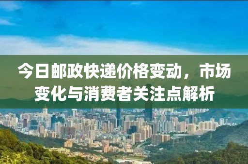 今日邮政快递价格变动，市场变化与消费者关注点解析