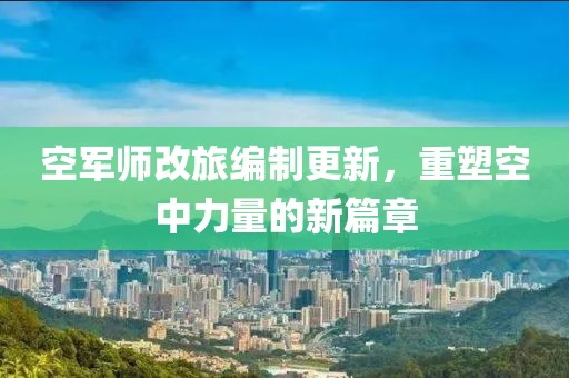 空军师改旅编制更新，重塑空中力量的新篇章