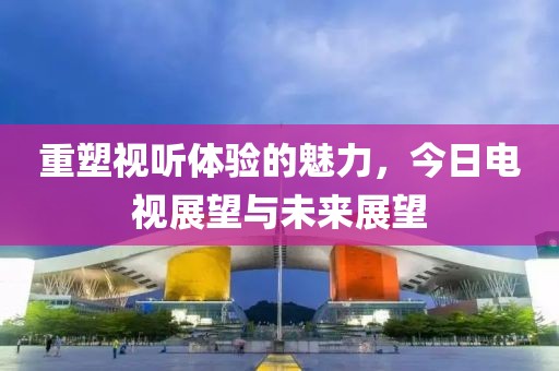 重塑视听体验的魅力，今日电视展望与未来展望