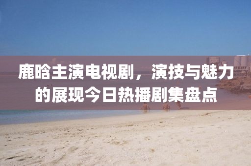 鹿晗主演电视剧，演技与魅力的展现今日热播剧集盘点