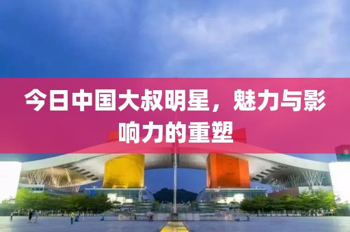 今日中国大叔明星，魅力与影响力的重塑