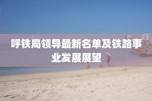 呼铁局领导最新名单及铁路事业发展展望