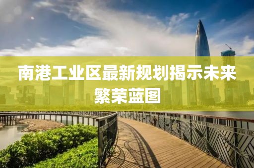 南港工业区最新规划揭示未来繁荣蓝图
