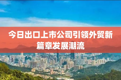 今日出口上市公司引领外贸新篇章发展潮流