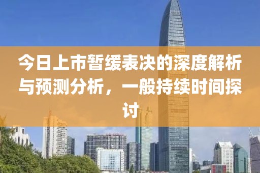 今日上市暂缓表决的深度解析与预测分析，一般持续时间探讨