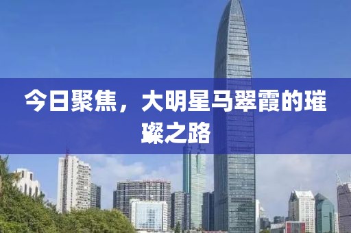 今日聚焦，大明星马翠霞的璀璨之路