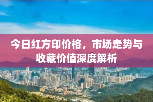 今日红方印价格，市场走势与收藏价值深度解析