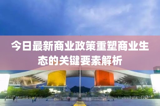 今日最新商业政策重塑商业生态的关键要素解析
