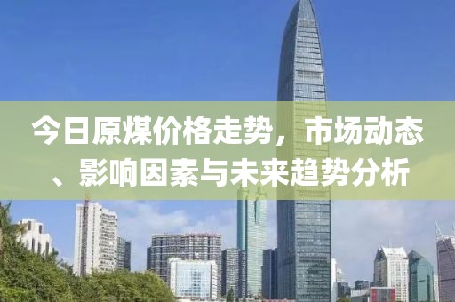 今日原煤价格走势，市场动态、影响因素与未来趋势分析