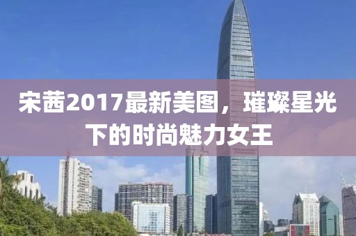 宋茜2017最新美图，璀璨星光下的时尚魅力女王