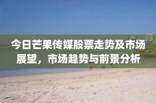 今日芒果传媒股票走势及市场展望，市场趋势与前景分析