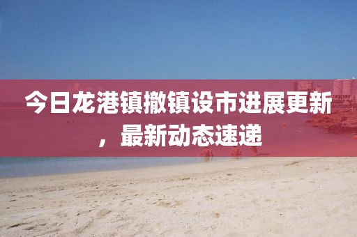 今日龙港镇撤镇设市进展更新，最新动态速递