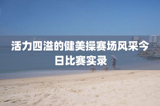 活力四溢的健美操赛场风采今日比赛实录