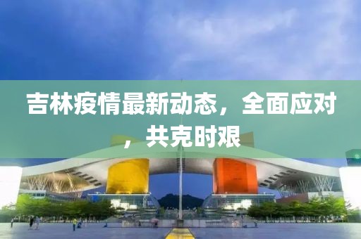吉林疫情最新动态，全面应对，共克时艰