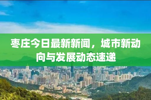 枣庄今日最新新闻，城市新动向与发展动态速递