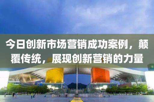 今日创新市场营销成功案例，颠覆传统，展现创新营销的力量