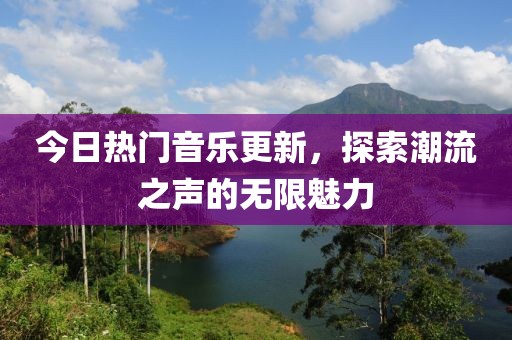 今日热门音乐更新，探索潮流之声的无限魅力