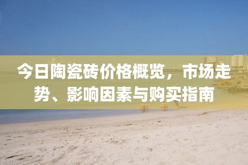今日陶瓷砖价格概览，市场走势、影响因素与购买指南