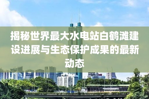揭秘世界最大水电站白鹤滩建设进展与生态保护成果的最新动态