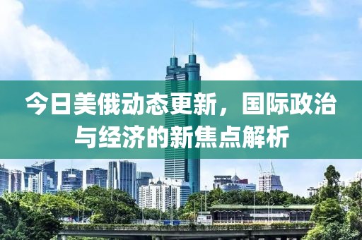 今日美俄动态更新，国际政治与经济的新焦点解析