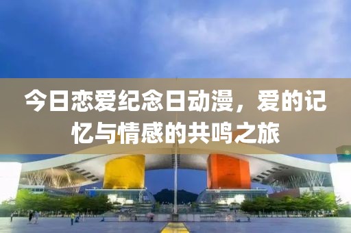 今日恋爱纪念日动漫，爱的记忆与情感的共鸣之旅