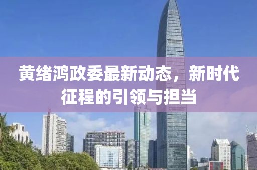 黄绪鸿政委最新动态，新时代征程的引领与担当