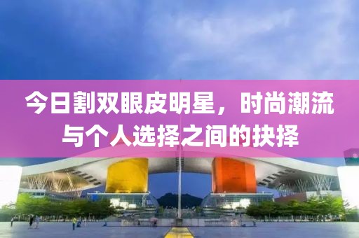 今日割双眼皮明星，时尚潮流与个人选择之间的抉择