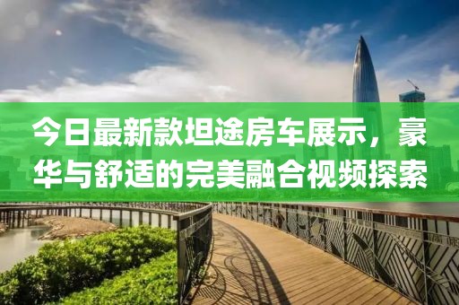 今日最新款坦途房车展示，豪华与舒适的完美融合视频探索