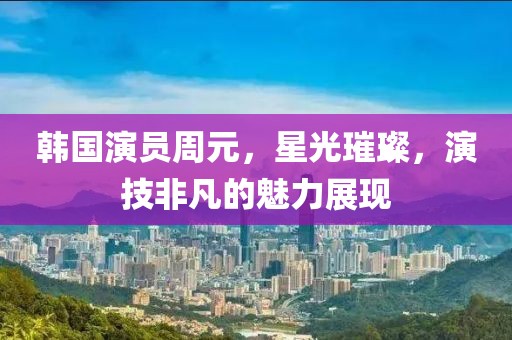 韩国演员周元，星光璀璨，演技非凡的魅力展现