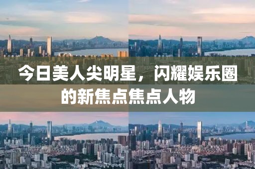 今日美人尖明星，闪耀娱乐圈的新焦点焦点人物
