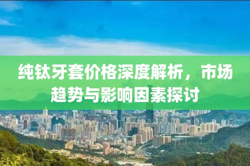 纯钛牙套价格深度解析，市场趋势与影响因素探讨