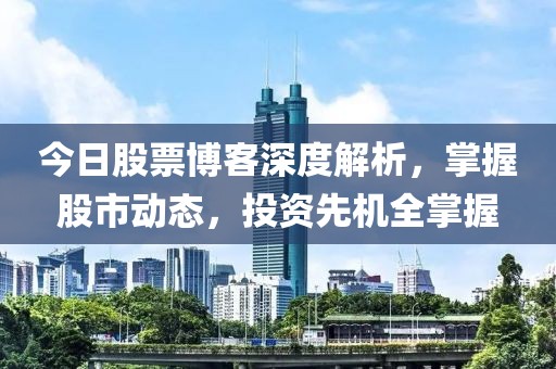 今日股票博客深度解析，掌握股市动态，投资先机全掌握