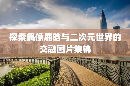 探索偶像鹿晗与二次元世界的交融图片集锦