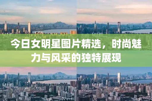 今日女明星图片精选，时尚魅力与风采的独特展现